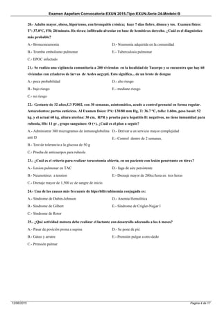 Examen Aspefam Convocatoria:EXUN 2015-Tipo:EXUN-Serie:24-Modelo:B
Pagina 4 de 1712/06/2015
20.- Adulto mayor, obeso, hipertenso, con bronquitis crónica; hace 7 días fiebre, disnea y tos. Examen físico:
Tº: 37.8°C, FR: 28/minuto. Rx tórax: infiltrado alveolar en base de hemitórax derecho. ¿Cuál es el diagnóstico
más probable?
A.- Bronconeumonia
B.- Trombo embolismo pulmonar
C.- EPOC infectado
D.- Neumonía adquirida en la comunidad
E.- Tuberculosis pulmonar
21.- Se realiza una vigilancia comunitaria a 200 viviendas en la localidad de Tacarpo y se encuentra que hay 60
viviendas con criaderos de larvas de Aedes aegypti. Esto significa... de un brote de dengue
A.- poca probabilidad
B.- bajo riesgo
C.- no riesgo
D.- alto riesgo
E.- mediano riesgo
22.- Gestante de 32 años,G3 P2002, con 30 semanas, asintomática, acude a control prenatal en forma regular.
Antecedentes: partos eutócicos. Al Examen físico: PA: 120/80 mm Hg, T: 36.7 °C, talla: 1.60m, peso basal: 52
kg. y el actual 60 kg, altura uterina: 30 cm, RPR y prueba para hepatitis B: negativos, no tiene inmunidad para
rubeola, Hb: 11 gr , grupo sanguíneo: O (+). ¿Cuál es el plan a seguir?
A.- Administrar 300 microgramos de inmunoglobulina
anti D
B.- Test de tolerancia a la glucosa de 50 g
C.- Prueba de anticuerpos para rubeola
D.- Derivar a un servicio mayor complejidad
E.- Control dentro de 2 semanas.
23.- ¿Cuál es el criterio para realizar toracotomía abierta, en un paciente con lesión penetrante en tórax?
A.- Lesion pulmonar en TAC
B.- Neumotórax a tension
C.- Drenaje mayor de 1,500 cc de sangre de inicio
D.- fuga de aire persistente
E.- Drenaje mayor de 200cc/hora en tres horas
24.- Una de las causas más frecuente de hiperbilirrubinemia conjugada es:
A.- Síndrome de Dubin-Johnson
B.- Síndrome de Gilbert
C.- Síndrome de Rotor
D.- Anemia Hemolítica
E.- Síndrome de Crigler-Najjar I
25.- ¿Qué actividad motora debe realizar el lactante con desarrollo adecuado a los 6 meses?
A.- Pasar de posición prona a supina
B.- Gateo y arratre
C.- Prensión palmar
D.- Se pone de pié
E.- Prensión pulgar a otro dedo
 