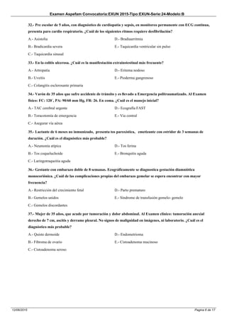 Examen Aspefam Convocatoria:EXUN 2015-Tipo:EXUN-Serie:24-Modelo:B
Pagina 6 de 1712/06/2015
32.- Pre escolar de 5 años, con diagnóstico de cardiopatía y sepsis, en monitoreo permanente con ECG continua,
presenta paro cardio respiratorio. ¿Cuál de los siguientes ritmos requiere desfibrilación?
A.- Asistolia
B.- Bradicardia severa
C.- Taquicardia sinusal
D.- Bradiaarritmia
E.- Taquicardia ventricular sin pulso
33.- En la colitis ulcerosa. ¿Cuál es la manifestación extrainstestinal más frecuente?
A.- Artropatìa
B.- Uveitis
C.- Colangitis esclerosante primaria
D.- Eritema nodoso
E.- Pioderma gangrenoso
34.- Varón de 35 años que sufre accidente de tránsito y es llevado a Emergencia politraumatizado. Al Examen
físico: FC: 120´, PA: 90/60 mm Hg, FR: 26. En coma. ¿Cuál es el manejo inicial?
A.- TAC cerebral urgente
B.- Toracotomía de emergencia
C.- Asegurar vía aérea
D.- Ecografía FAST
E.- Via central
35.- Lactante de 6 meses no inmunizado, presenta tos paroxística, emetizante con estridor de 3 semanas de
duración. ¿Cuál es el diagnóstico más probable?
A.- Neumonía atípica
B.- Tos coqueluchoide
C.- Laringotraqueitia aguda
D.- Tos ferina
E.- Bronquitis aguda
36.- Gestante con embarazo doble de 8 semanas. Ecográficamente se diagnostica gestación diamniótica
monocoriónica. ¿Cuál de las complicaciones propias del embarazo gemelar se espera encontrar con mayor
frecuencia?
A.- Restricción del crecimiento fetal
B.- Gemelos unidos
C.- Gemelos discordantes
D.- Parto prematuro
E.- Síndrome de transfusión gemelo- gemelo
37.- Mujer de 35 años, que acude por tumoración y dolor abdominal. Al Examen clínico: tumoración anexial
derecho de 7 cm, ascitis y derrame pleural. No signos de malignidad en imágenes, ni laboratorio. ¿Cuál es el
diagnóstico más probable?
A.- Quiste dermoide
B.- Fibroma de ovario
C.- Cistoadenoma seroso
D.- Endometrioma
E.- Cistoadenoma mucinoso
 