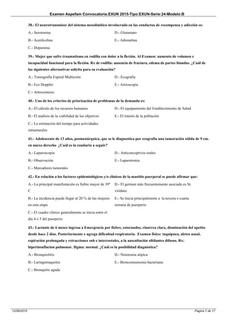 Examen Aspefam Convocatoria:EXUN 2015-Tipo:EXUN-Serie:24-Modelo:B
Pagina 7 de 1712/06/2015
38.- El neurotransmisor del sistema mesolímbico involucrado en las conductas de recompensa y adicción es:
A.- Serotonina
B.- Acetilcolina
C.- Dopamina
D.- Glutamato
E.- Adrenalina
39.- Mujer que sufre traumatismo en rodilla con dolor a la flexión. Al Examen: aumento de volumen e
incapacidad funcional para la flexión. Rx de rodilla: ausencia de fractura, edema de partes blandas. ¿Cuál de
las siguientes alternativas solicita para su evaluación?
A.- Tomografía Espiral Multicorte
B.- Eco Doppler
C.- Artrocentesis
D.- Ecografía
E.- Artroscopia
40.- Uno de los criterios de priorización de problemas de la demanda es:
A.- El cálculo de los recursos humanos
B.- El análisis de la viabilidad de los objetivos
C.- La estimación del tiempo para actividades
intramurales
D.- El equipamiento del Establecimiento de Salud
E.- El interés de la población
41.- Adolescente de 13 años, posmenárquica, que se le diagnostica por ecografía una tumoración sòlida de 9 cm.
en anexo derecho ¿Cuál es la conducta a seguir?
A.- Laparoscopia
B.- Observación
C.- Marcadores tumorales
D.- Anticonceptivos orales
E.- Laparotomìa
42.- En relación a los factores epidemiológicos y/o clínicos de la mastitis puerperal se puede afirmar que:
A.- La principal manifestación es fiebre mayor de 39º
C
B.- La incidencia puede llegar al 20 % de las mujeres
en esta etapa
C.- El cuadro clínico generalmente se inicia entre el
día 4 o 5 del puerperio
D.- El germen más frecuentemente asociado es St.
viridans
E.- Se inicia principalmente a la tercera o cuarta
semana de puerperio
43.- Lactante de 6 meses ingresa a Emergencia por fiebre, estornudos, rinorrea clara, disminución del apetito
desde hace 2 días. Posteriormente e agrega dificultad respiratoria. Examen físico: taquipnea, aleteo nasal,
espiración prolongada y retracciones sub e intercostales, a la auscultación sibilantes difusos. Rx:
hiperinsuflacion pulmonar. Hgma: normal. ¿Cuál es la posibilidad diagnóstica?
A.- Bronquiolitis
B.- Laringotraqueitis
C.- Bronquitis aguda
D.- Neumonia atípica
E.- Bronconeumonia bacteriana
 