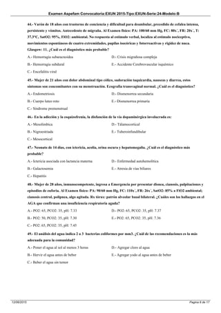 Examen Aspefam Convocatoria:EXUN 2015-Tipo:EXUN-Serie:24-Modelo:B
Pagina 8 de 1712/06/2015
44.- Varón de 18 años con trastorno de conciencia y dificultad para deambular, precedido de cefalea intensa,
persistente y vómitos. Antecedente de migraña. Al Examen físico: PA: 100/60 mm Hg, FC: 80x´, FR: 20x´, T:
37.3°C, SatO2: 95%, FiO2: ambiental. No respuesta al estímulo verbal, localiza al estímulo nociceptivo,
movimientos espontáneos de cuatro extremidades, pupilas isocóricas y fotorreactivas y rigidez de nuca.
Glasgow: 11. ¿Cuál es el diagnóstico más probable?
A.- Hemorragia subaracnoidea
B.- Hemorragia subdural
C.- Encefalitis viral
D.- Crisis migrañosa compleja
E.- Accidente Cerebrovascular isquémico
45.- Mujer de 21 años con dolor abdominal tipo cólico, sudoración taquicardia, nauseas y diarrea, estos
síntomas son concomitantes con su menstruación. Ecografía transvaginal normal. ¿Cuál es el diagnóstico?
A.- Endometriosis
B.- Cuerpo luteo roto
C.- Sindrome premenstrual
D.- Dismenorrea secundaria
E.- Dismenorrea primaria
46.- En la adicción y la esquizofrenia, la disfunción de la vía dopaminérgica involucrada es:
A.- Mesolímbica
B.- Nigroestriada
C.- Mesocortical
D.- Tálamocortical
E.- Tuberoinfundibular
47.- Neonato de 14 días, con ictericia, acolia, orina oscura y hepatomegalia. ¿Cuál es el diagnóstico más
probable?
A.- Ictericia asociada con lactancia materna
B.- Galactosemia
C.- Hepatitis
D.- Enfermedad autohemolítica
E.- Atresia de vías biliares
48.- Mujer de 28 años, inmunocompetente, ingresa a Emergencia por presentar disnea, cianosis, palpitaciones y
episodios de euforia. Al Examen físico: PA: 90/60 mm Hg, FC: 110x´, FR: 26x´, SatO2: 85% a FiO2 ambiental;
cianosis central, polipnea, algo agitada. Rx tórax: patrón alveolar basal bilateral. ¿Cuáles son los hallazgos en el
AGA que confirman una insuficiencia respiratoria aguda?
A.- PO2: 65, PCO2: 35, pH: 7.33
B.- PO2: 50, PCO2: 35, pH: 7.30
C.- PO2: 65, PCO2: 35, pH: 7.45
D.- PO2: 65, PCO2: 35, pH: 7.37
E.- PO2: 65, PCO2: 35, pH: 7.36
49.- El análisis del agua indica 2 a 3 bacterias coliformes por mm3. ¿Cuál de las recomendaciones es la más
adecuada para la comunidad?
A.- Poner el agua al sol al menos 3 horas
B.- Hervir el agua antes de beber
C.- Beber el agua sin temor
D.- Agregar cloro al agua
E.- Agregar yodo al agua antes de beber
 