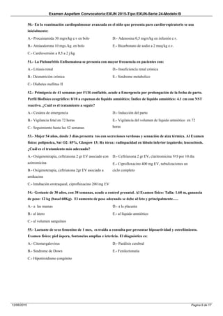 Examen Aspefam Convocatoria:EXUN 2015-Tipo:EXUN-Serie:24-Modelo:B
Pagina 9 de 1712/06/2015
50.- En la reanimación cardiopulmonar avanzada en el niño que presenta paro cardiorespiratorio se usa
inicialmente:
A.- Procainamida 30 mgrs/kg e.v en bolo
B.- Amiaodorona 10 mgs./kg. en bolo
C.- Cardioversión a 0,5 a 2 j/kg
D.- Adenosina 0,5 mgrs/kg en infusión e.v.
E.- Bicarbonato de sodio a 2 meq/kg e.v.
51.- La Pielonefritis Enfisematosa se presenta con mayor frecuencia en pacientes con:
A.- Litiasis renal
B.- Desnutriciòn crònica
C.- Diabetes mellitus II
D.- Insuficiencia renal crònica
E.- Sindrome metabolico
52.- Primigesta de 41 semanas por FUR confiable, acude a Emergencia por prolongación de la fecha de parto.
Perfil Biofísico ecográfico: 8/10 a expensas de líquido amniótico; Índice de líquido amniótico: 4.1 cm con NST
reactivo. ¿Cuál es el tratamiento a seguir?
A.- Cesárea de emergencia
B.- Vigilancia fetal en 72 horas
C.- Seguimiento hasta las 42 semanas
D.- Inducción del parto
E.- Vigilancia del volumen de líquido amniótico en 72
horas
53.- Mujer 54 años, desde 3 días presenta tos con secreciones verdosas y sensación de alza térmica. Al Examen
físico: polipneica, Sat O2: 85%, Glasgow 13; Rx tórax: radiopacidad en lóbulo inferior izquierdo; leucocitosis.
¿Cuál es el tratamiento más adecuado?
A.- Oxigenoterapia, ceftriaxona 2 gr EV asociado con
azitromicina
B.- Oxigenoterapia, ceftriaxona 2gr EV asociado a
amikacina
C.- Intubación orotraqueal, ciprofloxacino 200 mg EV
D.- Ceftriaxona 2 gr EV, claritromicina VO por 10 día
E.- Ciprofloxacino 400 mg EV, nebulizaciones un
ciclo completo
54.- Gestante de 30 años, con 38 semanas, acude a control prenatal. Al Examen físico: Talla: 1.60 m, ganancia
de peso: 12 kg (basal 60Kg). El aumento de peso adecuado se debe al feto y principalmente......
A.- a las mamas
B.- al ùtero
C.- al volumen sanguíneo
D.- a la placenta
E.- al líquido amniótico
55.- Lactante de sexo femenino de 1 mes, es traída a consulta por presentar hipoactividad y estreñimiento.
Examen físico: piel áspera, fontanelas amplias e ictericia. El diagnóstico es:
A.- Citomergalovirus
B.- Sindrome de Down
C.- Hipotiroidismo congénito
D.- Parálisis cerebral
E.- Fenilcetonutia
 