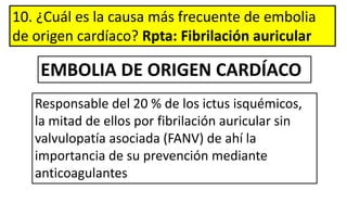 10. ¿Cuál es la causa más frecuente de embolia
de origen cardíaco? Rpta: Fibrilación auricular
Responsable del 20 % de los ictus isquémicos,
la mitad de ellos por fibrilación auricular sin
valvulopatía asociada (FANV) de ahí la
importancia de su prevención mediante
anticoagulantes
EMBOLIA DE ORIGEN CARDÍACO
 