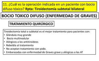 11. ¿Cuál es la operación indicada en un paciente con bocio
difuso tóxico? Rpta: Tiroidectomía subtotal bilateral
BOCIO TOXICO DIFUSO (ENFERMEDAD DE GRAVES)
Tiroidectomía total o subtotal es el mejor tratamiento para pacientes con:
• Glándula muy grande
• Bocio multinodular
• Alérgicos a los antitiroideos
• Rebeldía al tratamiento
• No aceptan tratamiento con yodo.
• Embarazadas con enfermedad de Graves grave y alérgicas a los AT
TRATAMIENTO QUIRÚRGICO
 
