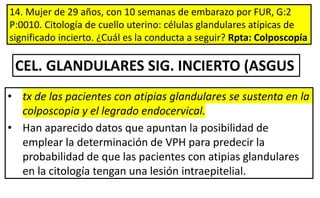 14. Mujer de 29 años, con 10 semanas de embarazo por FUR, G:2
P:0010. Citología de cuello uterino: células glandulares atípicas de
significado incierto. ¿Cuál es la conducta a seguir? Rpta: Colposcopía
• tx de las pacientes con atipias glandulares se sustenta en la
colposcopia y el legrado endocervical.
• Han aparecido datos que apuntan la posibilidad de
emplear la determinación de VPH para predecir la
probabilidad de que las pacientes con atipias glandulares
en la citología tengan una lesión intraepitelial.
CEL. GLANDULARES SIG. INCIERTO (ASGUS
 