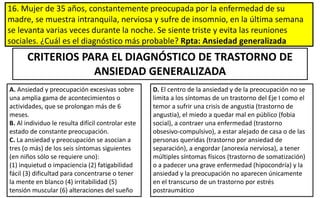 16. Mujer de 35 años, constantemente preocupada por la enfermedad de su
madre, se muestra intranquila, nerviosa y sufre de insomnio, en la última semana
se levanta varias veces durante la noche. Se siente triste y evita las reuniones
sociales. ¿Cuál es el diagnóstico más probable? Rpta: Ansiedad generalizada
D. El centro de la ansiedad y de la preocupación no se
limita a los síntomas de un trastorno del Eje I como el
temor a sufrir una crisis de angustia (trastorno de
angustia), el miedo a quedar mal en público (fobia
social), a contraer una enfermedad (trastorno
obsesivo-compulsivo), a estar alejado de casa o de las
personas queridas (trastorno por ansiedad de
separación), a engordar (anorexia nerviosa), a tener
múltiples síntomas físicos (trastorno de somatización)
o a padecer una grave enfermedad (hipocondría) y la
ansiedad y la preocupación no aparecen únicamente
en el transcurso de un trastorno por estrés
postraumático
CRITERIOS PARA EL DIAGNÓSTICO DE TRASTORNO DE
ANSIEDAD GENERALIZADA
A. Ansiedad y preocupación excesivas sobre
una amplia gama de acontecimientos o
actividades, que se prolongan más de 6
meses.
B. Al individuo le resulta difícil controlar este
estado de constante preocupación.
C. La ansiedad y preocupación se asocian a
tres (o más) de los seis síntomas siguientes
(en niños sólo se requiere uno):
(1) inquietud o impaciencia (2) fatigabilidad
fácil (3) dificultad para concentrarse o tener
la mente en blanco (4) irritabilidad (5)
tensión muscular (6) alteraciones del sueño
 