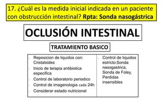 17. ¿Cuál es la medida inicial indicada en un paciente
con obstrucción intestinal? Rpta: Sonda nasogástrica
• Reposicion de liquidos con:
Cristaloides
• Inicio de terapia antibiotica
especifica
• Control de laboratorio periodico
• Control de imagenologia cada 24h
• Considerar estado nutricional
• Control de liquidos
estricto:Sonda
nasogastrica,
Sonda de Foley,
Perdidas
insensibles
OCLUSIÓN INTESTINAL
TRATAMIENTO BASICO
 