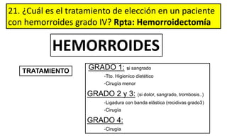 21. ¿Cuál es el tratamiento de elección en un paciente
con hemorroides grado IV? Rpta: Hemorroidectomía
GRADO 1: si sangrado
-Tto. Higienico dietético
-Cirugía menor
GRADO 2 y 3: (si dolor, sangrado, trombosis..)
-Ligadura con banda elástica (recidivas grado3)
-Cirugía
GRADO 4:
-Cirugía
TRATAMIENTO
HEMORROIDES
 