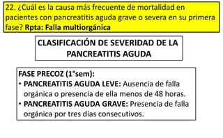 22. ¿Cuál es la causa más frecuente de mortalidad en
pacientes con pancreatitis aguda grave o severa en su primera
fase? Rpta: Falla multiorgánica
CLASIFICACIÓN DE SEVERIDAD DE LA
PANCREATITIS AGUDA
FASE PRECOZ (1°sem):
• PANCREATITIS AGUDA LEVE: Ausencia de falla
orgánica o presencia de ella menos de 48 horas.
• PANCREATITIS AGUDA GRAVE: Presencia de falla
orgánica por tres días consecutivos.
 