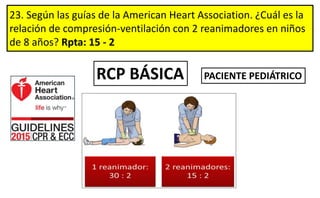 23. Según las guías de la American Heart Association. ¿Cuál es la
relación de compresión-ventilación con 2 reanimadores en niños
de 8 años? Rpta: 15 - 2
RCP BÁSICA PACIENTE PEDIÁTRICO
 