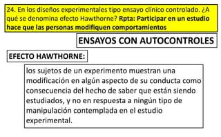24. En los diseños experimentales tipo ensayo clínico controlado. ¿A
qué se denomina efecto Hawthorne? Rpta: Participar en un estudio
hace que las personas modifiquen comportamientos
EFECTO HAWTHORNE:
ENSAYOS CON AUTOCONTROLES
los sujetos de un experimento muestran una
modificación en algún aspecto de su conducta como
consecuencia del hecho de saber que están siendo
estudiados, y no en respuesta a ningún tipo de
manipulación contemplada en el estudio
experimental.
 