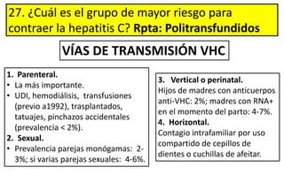 27. ¿Cuál es el grupo de mayor riesgo para
contraer la hepatitis C? Rpta: Politransfundidos
1. Parenteral.
• La más importante.
• UDI, hemodiálisis, transfusiones
(previo a1992), trasplantados,
tatuajes, pinchazos accidentales
(prevalencia < 2%).
2. Sexual.
• Prevalencia parejas monógamas: 2-
3%; si varias parejas sexuales: 4-6%.
3. Vertical o perinatal.
Hijos de madres con anticuerpos
anti-VHC: 2%; madres con RNA+
en el momento del parto: 4-7%.
4. Horizontal.
Contagio intrafamiliar por uso
compartido de cepillos de
dientes o cuchillas de afeitar.
VÍAS DE TRANSMISIÓN VHC
 