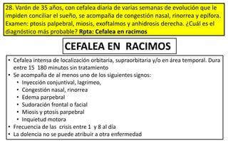 28. Varón de 35 años, con cefalea diaria de varias semanas de evolución que le
impiden conciliar el sueño, se acompaña de congestión nasal, rinorrea y epífora.
Examen: ptosis palpebral, miosis, exoftalmos y anhidrosis derecha. ¿Cuál es el
diagnóstico más probable? Rpta: Cefalea en racimos
CEFALEA EN RACIMOS
• Cefalea intensa de localización orbitaria, supraorbitaria y/o en área temporal. Dura
entre 15 180 minutos sin tratamiento
• Se acompaña de al menos uno de los siguientes signos:
• Inyección conjuntival, lagrimeo,
• Congestión nasal, rinorrea
• Edema parpebral
• Sudoración frontal o facial
• Miosis y ptosis parpebral
• Inquietud motora
• Frecuencia de las crisis entre 1 y 8 al día
• La dolencia no se puede atribuir a otra enfermedad
 