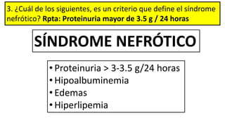 3. ¿Cuál de los siguientes, es un criterio que define el síndrome
nefrótico? Rpta: Proteinuria mayor de 3.5 g / 24 horas
SÍNDROME NEFRÓTICO
• Proteinuria > 3-3.5 g/24 horas
• Hipoalbuminemia
• Edemas
• Hiperlipemia
 
