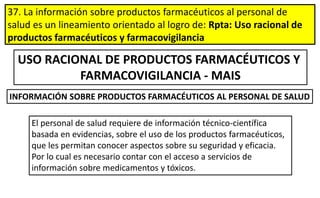 37. La información sobre productos farmacéuticos al personal de
salud es un lineamiento orientado al logro de: Rpta: Uso racional de
productos farmacéuticos y farmacovigilancia
USO RACIONAL DE PRODUCTOS FARMACÉUTICOS Y
FARMACOVIGILANCIA - MAIS
El personal de salud requiere de información técnico-científica
basada en evidencias, sobre el uso de los productos farmacéuticos,
que les permitan conocer aspectos sobre su seguridad y eficacia.
Por lo cual es necesario contar con el acceso a servicios de
información sobre medicamentos y tóxicos.
INFORMACIÓN SOBRE PRODUCTOS FARMACÉUTICOS AL PERSONAL DE SALUD
 