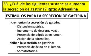 38. ¿Cuál de las siguientes sustancias aumenta
la secreción de gastrina? Rpta: Adrenalina
Incrementan la secreción de gastrina:
- Distensión gástrica.
- Incremento de descarga vagal.
- Presencia de péptidos en lumen.
- Acción de la adrenalina.
Inhiben la secreción de gastrina:
- Presencia de ácido en el lumen.
- Somatostatina.
ESTÍMULOS PARA LA SECRECIÓN DE GASTRINA
 