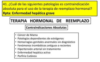 41. ¿Cuál de las siguientes patologías es contraindicación
absoluta para el uso de la terapia de reemplazo hormonal?
Rpta: Enfermedad hepática grave
TERAPIA HORMONAL DE REEMPLAZO
• Cáncer de Mama
• Patologías dependientes de estrógenos
• Hemorragias genitales anormales sin diagnóstico
• Fenómenos trombóticos antiguos o recientes
• Hipertensión arterial sin tratamiento
• Enfermedad hepática activa
• Porfiria Cutánea
Contraindicaciones Absolutas
 