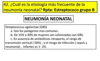 42. ¿Cuál es la etiología más frecuente de la
neumonía neonatal? Rpta: Estreptococo grupo B
NEUMONÍA NEONATAL
Streptococcus agalactiae (GBS)
a. Son los patógenos mas comunes.
b. De 15% a 40% de mujeres son colonizadas con GBS.
c. En ausencia de antibióticos intraparto, el rango de
transmisión vertical ( 50%) , y el riesgo de infección ( sepsis y
neumonía) , infantes es 1- 2%.
 