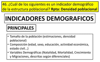 46. ¿Cuál de los siguientes es un indicador demográfico
de la estructura poblacional? Rpta: Densidad poblacional
• Tamaño de la población (estimaciones, densidad
poblacional)
• Composición (edad, sexo, educación, actividad económica,
estado civil...)
• Variables Demográficas (Natalidad, Mortalidad, Crecimiento
y Migraciones, descritas según diferenciales)
INDICADORES DEMOGRAFICOS
PRINCIPALES
 