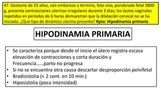 47. Gestante de 25 años, con embarazo a término, feto vivo, ponderado fetal 3800
g, presenta contracciones uterinas irregulares durante 3 días; los tactos vaginales
repetidos en periodos de 6 horas demuestran que la dilatación cervical no se ha
iniciado. ¿Qué tipo de dinámica uterina presenta? Rpta: Hipodinamia primaria
• Se caracteriza porque desde el inicio el útero registra escasa
elevación de contracciones y corta duración y
Frecuencia……parto no progresa
• Si no se encuentra otra causa descartar desproporción pelvifetal
• Bradisistolia (< 2 cont. en 10 min.)
• Hiposistolia (poca intensidad)
HIPODINAMIA PRIMARIA
 