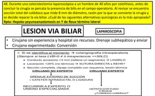 48. Durante una colecistectomía laparoscópica a un hombre de 40 años por colelitiasis, antes de
concluir la cirugía se percata la presencia de bilis en el campo operatorio. Al revisar se encuentra
sección total del colédoco que mide 8 mm de diámetro, razón por la que se convierte la cirugía y
se decide reparar la vía biliar. ¿Cuál de las siguientes alternativas quirúrgicas es la más apropiada?
Rpta: Hepato-yeyunoanastomosis en Y de Roux término lateral
LESION VIA BILIAR
• Cirujano sin experiencia y hospital sin recursos: Drenaje subhepático y enviar
• Cirujano experimentado: Conversión
LAPAROSCOPIA
 