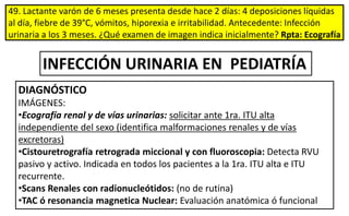 49. Lactante varón de 6 meses presenta desde hace 2 días: 4 deposiciones líquidas
al día, fiebre de 39°C, vómitos, hiporexia e irritabilidad. Antecedente: Infección
urinaria a los 3 meses. ¿Qué examen de imagen indica inicialmente? Rpta: Ecografía
DIAGNÓSTICO
IMÁGENES:
•Ecografía renal y de vías urinarias: solicitar ante 1ra. ITU alta
independiente del sexo (identifica malformaciones renales y de vías
excretoras)
•Cistouretrografía retrograda miccional y con fluoroscopia: Detecta RVU
pasivo y activo. Indicada en todos los pacientes a la 1ra. ITU alta e ITU
recurrente.
•Scans Renales con radionucleótidos: (no de rutina)
•TAC ó resonancia magnetica Nuclear: Evaluación anatómica ó funcional
INFECCIÓN URINARIA EN PEDIATRÍA
 