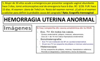 5. Mujer de 30 años acude a emergencia por presentar sangrado vaginal abundante
hace 3 días, tomó anticonceptivo oral de emergencia hace 6 días. RC: 3/28. FUR: hace
15 días. Al examen: útero de 7x4x3 cm. Resto del examen normal. ¿Cuál es el examen
a solicitar para definir la probable causa del sangrado? Rpta: Ecografía transvaginal
HEMORRAGIA UTERINA ANORMAL
 