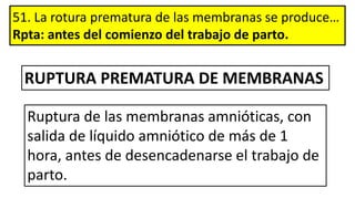 51. La rotura prematura de las membranas se produce…
Rpta: antes del comienzo del trabajo de parto.
Ruptura de las membranas amnióticas, con
salida de líquido amniótico de más de 1
hora, antes de desencadenarse el trabajo de
parto.
RUPTURA PREMATURA DE MEMBRANAS
 