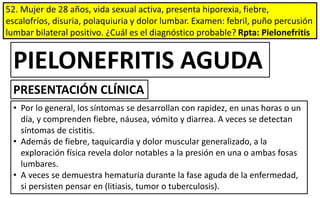 52. Mujer de 28 años, vida sexual activa, presenta hiporexia, fiebre,
escalofríos, disuria, polaquiuria y dolor lumbar. Examen: febril, puño percusión
lumbar bilateral positivo. ¿Cuál es el diagnóstico probable? Rpta: Pielonefritis
• Por lo general, los síntomas se desarrollan con rapidez, en unas horas o un
día, y comprenden fiebre, náusea, vómito y diarrea. A veces se detectan
síntomas de cistitis.
• Además de fiebre, taquicardia y dolor muscular generalizado, a la
exploración física revela dolor notables a la presión en una o ambas fosas
lumbares.
• A veces se demuestra hematuria durante la fase aguda de la enfermedad,
si persisten pensar en (litiasis, tumor o tuberculosis).
PIELONEFRITIS AGUDA
PRESENTACIÓN CLÍNICA
 