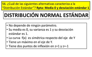 56. ¿Cuál de las siguientes alternativas caracteriza a la
“Distribución Estándar”? Rpta: Media 0 y desviación estándar 1
DISTRIBUCIÓN NORMAL ESTÁNDAR
• No depende de ningún parámetro.
• Su media es 0, su varianza es 1 y su desviación
estándar es 1.
• La curva f(x) es simétrica respecto del eje de Y
• Tiene un máximo en el eje de Y.
• Tiene dos puntos de inflexión en z=1 y z=-1
 