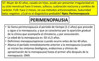 57. Mujer de 42 años, casada sin hijos, acude por presentar irregularidad en
su ciclo menstrual hace 5 meses, sofocos, sudoración nocturna y cambios de
carácter. FUR: hace 2 meses, no usa métodos anticonceptivos. Subunidad
beta: negativo. ¿Cuál es el diagnóstico probable? Rpta: Perimenopausia
PERIMENOPAUSIA
• Se llama perimenopausia al período de tiempo (1-2 años) que precede
y sigue a la menopausia, y que se caracteriza por la aparición gradual
de la clínica que acompaña al climaterio, y por anovulación.
• La edad de la menopausia es: 50 ±1,5 años.
• Definimos menopausiaprecoz cuando ocurre antes de los 40 años.
• Abarca el período inmediatamente anterior a la menopausia (cuando
se inician los síntomas biológicos, endocrinos y clínicos de
aproximación de la menopausia) hasta el primer año después de la
menopausia. OMS
 