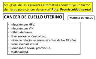 59. ¿Cuál de las siguientes alternativas constituye un factor
de riesgo para cáncer de cérvix? Rpta: Promiscuidad sexual
• Infección por HPV.
• Infección por VIH.
• Hábito de fumar.
• Nivel socioeconómico bajo.
• Inicio de relaciones sexuales antes de los 18 años.
• Promiscuidad sexual.
• Compañero sexual promiscuo.
• Multiparidad.
CANCER DE CUELLO UTERINO FACTORES DE RIESGO
 