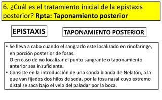 6. ¿Cuál es el tratamiento inicial de la epistaxis
posterior? Rpta: Taponamiento posterior
EPISTAXIS TAPONAMIENTO POSTERIOR
• Se lleva a cabo cuando el sangrado este localizado en rinofaringe,
en porción posterior de fosas.
O en caso de no localizar el punto sangrante o taponamiento
anterior sea insuficiente.
• Consiste en la introducción de una sonda blanda de Nelatón, a la
que van fijados dos hilos de seda, por la fosa nasal cuyo extremo
distal se saca bajo el velo del paladar por la boca.
 