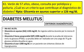 61. Varón de 57 años, obeso, consulta por polidipsia y
poliuria. ¿Cuál es un criterio que contribuye al diagnóstico de
diabetes? Rpta: Glicemia en ayunas superior a 126 mg/dL
• Hb A1C ≥6.5%.
• Glucemia en ayunas (GA) ≥126 mg/dl. No ingesta calórica durante por lo menos 8
horas.
• Glucemia 2 horas posprandial (GP) ≥200 mg/dl durante la prueba de tolerancia
oral a la glucosa (PTOG). La prueba debe ser realizada con una carga de 75 g de
glucosa anhidra disuelta en agua.
• Glucemia al azar ≥200 mg/dL en un paciente con síntomas clásicos de
hiperglucemia
CRITERIOS DIAGNÓSTICOS
DIABETES MELLITUS
 