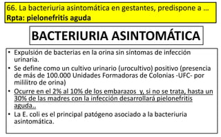 66. La bacteriuria asintomática en gestantes, predispone a …
Rpta: pielonefritis aguda
• Expulsión de bacterias en la orina sin síntomas de infección
urinaria.
• Se define como un cultivo urinario (urocultivo) positivo (presencia
de más de 100.000 Unidades Formadoras de Colonias -UFC- por
mililitro de orina)
• Ocurre en el 2% al 10% de los embarazos y, si no se trata, hasta un
30% de las madres con la infección desarrollará pielonefritis
aguda..
• La E. coli es el principal patógeno asociado a la bacteriuria
asintomática.
BACTERIURIA ASINTOMÁTICA
 