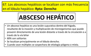67. Los abscesos hepáticos se localizan con más frecuencia
en el lóbulo hepático: Rpta: Derecho
ABSCESO HEPÁTICO
• Un absceso hepático es una lesión supurativa dentro del hígado,
resultante de la invasión y multiplicación de microrganismos que puede
provenir directamente de una lesión distante a través de la circulación o a
través de la vía biliar
• 60% son solitarios
• Se localizan principalmente en el lóbulo derecho.
• Cuando sean múltiples se sospechara de etiología piógena o mixta.
 
