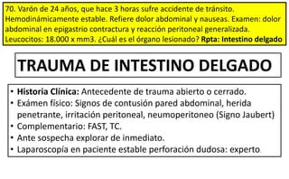 70. Varón de 24 años, que hace 3 horas sufre accidente de tránsito.
Hemodinámicamente estable. Refiere dolor abdominal y nauseas. Examen: dolor
abdominal en epigastrio contractura y reacción peritoneal generalizada.
Leucocitos: 18.000 x mm3. ¿Cuál es el órgano lesionado? Rpta: Intestino delgado
TRAUMA DE INTESTINO DELGADO
• Historia Clínica: Antecedente de trauma abierto o cerrado.
• Exámen físico: Signos de contusión pared abdominal, herida
penetrante, irritación peritoneal, neumoperitoneo (Signo Jaubert)
• Complementario: FAST, TC.
• Ante sospecha explorar de inmediato.
• Laparoscopía en paciente estable perforación dudosa: experto.
 