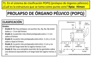 71. En el sistema de clasificación POPQ (prolapso de órganos pélvicos).
¿Cuál es la estructura que se toma como punto cero? Rpta: Himen
Grados:
• Grado 0: No hay prolapso, Los puntos Aa, Ap, Ba, Bp están
todos a – 3 cm del himen.
• Grado 1: La porción más distal prolapsada está a > 1 cm
sobre el himen.
• Grado 2: La parte más prolapsada está entre -1 cm y +1 cm
sobre o bajo el himen.
• Grado 3: La parte más prolapsada está entre +1 cm y no
más allá del largo total de la vagina menos 2 cm.
• Grado 4: Hay una completa eversión de los genitales sobre
una distancia equivalente a el largo total de vagina menos 2
cm.
PROLAPSO DE ÓRGANO PÉLVICO (POPQ)
CLASIFICACIÓN
 