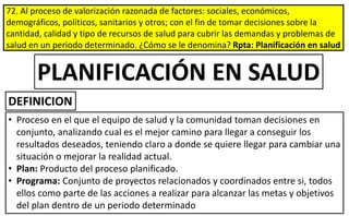 72. Al proceso de valorización razonada de factores: sociales, económicos,
demográficos, políticos, sanitarios y otros; con el fin de tomar decisiones sobre la
cantidad, calidad y tipo de recursos de salud para cubrir las demandas y problemas de
salud en un periodo determinado. ¿Cómo se le denomina? Rpta: Planificación en salud
• Proceso en el que el equipo de salud y la comunidad toman decisiones en
conjunto, analizando cual es el mejor camino para llegar a conseguir los
resultados deseados, teniendo claro a donde se quiere llegar para cambiar una
situación o mejorar la realidad actual.
• Plan: Producto del proceso planificado.
• Programa: Conjunto de proyectos relacionados y coordinados entre si, todos
ellos como parte de las acciones a realizar para alcanzar las metas y objetivos
del plan dentro de un periodo determinado
PLANIFICACIÓN EN SALUD
DEFINICION
 