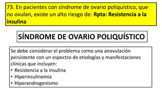 73. En pacientes con síndrome de ovario poliquístico, que
no ovulan, existe un alto riesgo de: Rpta: Resistencia a la
insulina
Se debe considerar el problema como una anovulación
persistente con un espectro de etiologías y manifestaciones
clínicas que incluyen:
• Resistencia a la insulina
• Hiperinsulinemia
• Hiperandrogenismo
SÍNDROME DE OVARIO POLIQUÍSTICO
 