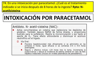 74. En una intoxicación por paracetamol. ¿Cuál es el tratamiento
indicado si se inicia después de 8 horas de la ingesta? Rpta: N-
acetilcisteina
INTOXICACIÓN POR PARACETAMOL
 