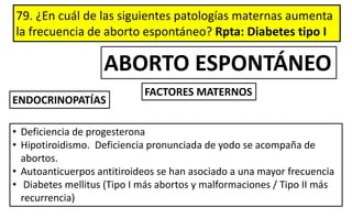 79. ¿En cuál de las siguientes patologías maternas aumenta
la frecuencia de aborto espontáneo? Rpta: Diabetes tipo I
ENDOCRINOPATÍAS
• Deficiencia de progesterona
• Hipotiroidismo. Deficiencia pronunciada de yodo se acompaña de
abortos.
• Autoanticuerpos antitiroideos se han asociado a una mayor frecuencia
• Diabetes mellitus (Tipo I más abortos y malformaciones / Tipo II más
recurrencia)
FACTORES MATERNOS
ABORTO ESPONTÁNEO
 