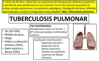 8. Varón de 50 años, refiere tos con expectoración blanquecina, diaforesis vespertina
y pérdida de peso desde hace un mes. Examen: murmullo vesicular pasa bien en
ambos campos pulmonares, no estertores patológicos. Radiografía de tórax: infiltrado
apical derecho. ¿Cuál es el diagnóstico más probable? Rpta: Tuberculosis pulmonar
• Tos (50-70%).
• Pérdida de peso.
• Fatiga.
• Fiebre y sudoración
nocturna (50%).
• Dolor torácico y
disnea (70%).
Localización más frecuente:
Segmentos apicales y
posteriores de los
lóbulos superiores.
También los segmentos
superiores de lóbulos
inferiores.
TUBERCULOSIS PULMONAR
TBC POSTPRIMARIA:
Multiplicación activa: 10-14 días ->
Nº crítico para producir enfermedad
cavitaria.
 