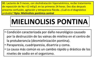 80. Lactante de 9 meses, con deshidratación hiponatrémica, recibe tratamiento
de reposición de Na >12 mEq/L en las primeras 24 horas. Dos días después
presenta confusión, agitación y tetraparesia flácida. ¿Cuál es el diagnóstico
probable? Rpta: Mielinólisis pontínica central
MIELINOLISIS PONTINA
• Condición caracterizada por daño neurológico causado
por la destrucción de las vainas de mielina en el centro de
la protuberancia (desmielinización pontina).
• Paraparesia, cuadriparesia, disartria y coma.
• La causa más común es un cambio rápido y drástico de los
niveles de sodio en el organismo.
 