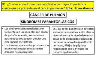 81. ¿Cuál es el síndrome paraneoplásico de mayor importancia
clínica que se presenta en el cáncer pulmonar? Rpta: Hipercalcemia
SÍNDROMES PARANEOPLÁSICOS
CÁNCER DE PULMÓN
• Los síndromes paraneoplásicos son
frecuentes en los pacientes con cáncer
de pulmón. Además, los síndromes
paraneoplásicos pueden simular una
enfermedad metastásica
• Los tumores que más los producen son
los microcíticos; las células tienen
granulos neurosecretores
En 12% de los pacientes se detectan
síndromes endocrinos, entre ellos la
hipercalcemia y la hipofosfatemia a
causa de la producción ectópica de
hormona paratiroidea (parathyroid
hormone, PTH) o de péptidos
relacionados con la PTH por los
tumores epidermoides
 