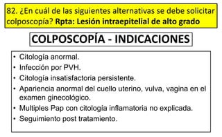 82. ¿En cuál de las siguientes alternativas se debe solicitar
colposcopía? Rpta: Lesión intraepitelial de alto grado
COLPOSCOPÍA - INDICACIONES
• Citología anormal.
• Infección por PVH.
• Citología insatisfactoria persistente.
• Apariencia anormal del cuello uterino, vulva, vagina en el
examen ginecológico.
• Multiples Pap con citología inflamatoria no explicada.
• Seguimiento post tratamiento.
 