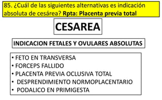 85. ¿Cuál de las siguientes alternativas es indicación
absoluta de cesárea? Rpta: Placenta previa total
INDICACION FETALES Y OVULARES ABSOLUTAS
• FETO EN TRANSVERSA
• FORCEPS FALLIDO
• PLACENTA PREVIA OCLUSIVA TOTAL
• DESPRENDIMIENTO NORMOPLACENTARIO
• PODALICO EN PRIMIGESTA
CESAREA
 