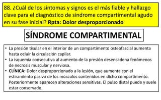 88. ¿Cuál de los síntomas y signos es el más fiable y hallazgo
clave para el diagnóstico de síndrome compartimental agudo
en su fase inicial? Rpta: Dolor desproporcionado
• La presión tisular en el interior de un compartimento osteofascial aumenta
hasta ocluir la circulación capilar.
• La isquemia consecutiva al aumento de la presión desencadena fenómenos
de necrosis muscular y nerviosa.
• CLÍNICA: Dolor desproporcionado a la lesión, que aumenta con el
estiramiento pasivo de los músculos contenidos en dicho compartimento.
Posteriormente aparecen alteraciones sensitivas. El pulso distal puede y suele
estar conservado.
SÍNDROME COMPARTIMENTAL
 