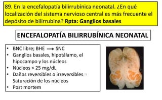 89. En la encefalopatía bilirrubínica neonatal. ¿En qué
localización del sistema nervioso central es más frecuente el
depósito de bilirrubina? Rpta: Ganglios basales
• BNC libre; BHE SNC
• Ganglios basales, hipotálamo, el
hipocampo y los núcleos
• Núcleos > 25 mg/dL
• Daños reversibles o irreversibles =
Saturación de los núcleos
• Post mortem
ENCEFALOPATÍA BILIRRUBÍNICA NEONATAL
 