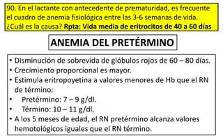 90. En el lactante con antecedente de prematuridad, es frecuente
el cuadro de anemia fisiológica entre las 3-6 semanas de vida.
¿Cuál es la causa? Rpta: Vida media de eritrocitos de 40 a 60 días
• Disminución de sobrevida de glóbulos rojos de 60 – 80 días.
• Crecimiento proporcional es mayor.
• Estimula eritropoyetina a valores menores de Hb que el RN
de término:
• Pretérmino: 7 – 9 g/dl.
• Término: 10 – 11 g/dl.
• A los 5 meses de edad, el RN pretérmino alcanza valores
hemotológicos iguales que el RN término.
ANEMIA DEL PRETÉRMINO
 