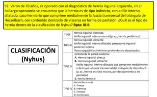 92. Varón de 70 años, es operado con el diagnóstico de hernia inguinal izquierda, en el
hallazgo operatorio se encuentra que la hernia es de tipo indirecto, con anillo interno
dilatado, saco herniario que comprime medialmente la fascia transversal del triángulo de
Hesselbach, con contenido deslizado de vísceras en forma de pantalón. ¿Cuál es el tipo de
hernia dentro de la clasificación de Nyhus? Rpta: III-B
TIPO I
Hernia inguinal indirecta:
Anillo inguinal interno normal (p. ej., hernia pediátrica)
TIPO II
Hernia inguinal indirecta:
Anillo inguinal interno dilatado, pero pared inguinal
posterior intacta.
Vasos epigástricos inferiores profundos no desplazados.
TIPO III
Defecto de la pared posterior
A. Hernia Inguinal directa
B. Hernia inguinal indirecta:
Anillo inguinal interno dilatado que comprime medialmente
o destruye la fascia transversal del triángulo de Hesselbach
(p. ej., hernia escrotal masiva, por deslizamiento o en
pantalón)
C. Hernia femoral
TIPO IV
Hernia Recurrente
A. Directa
B. Indirecta
C. Femoral
D. Combinada
CLASIFICACIÓN
(Nyhus)
 